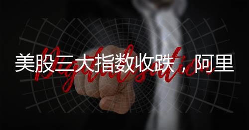 美股三大指数收跌，阿里巴巴涨逾8%，股市动态分析