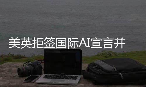 美英拒签国际AI宣言并借扯中国以掩其真面目？背后的原因和深思揭示。