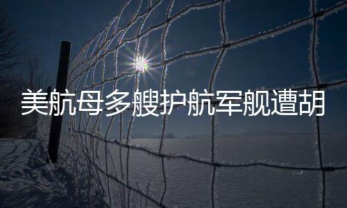 美航母多艘护航军舰遭胡塞武装袭击事件深度解析