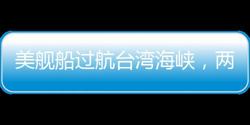 美舰船过航台湾海峡，两岸安全观察与中美海洋战略的互动