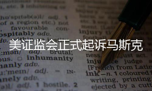 美证监会正式起诉马斯克涉嫌证券违规事件内幕解析