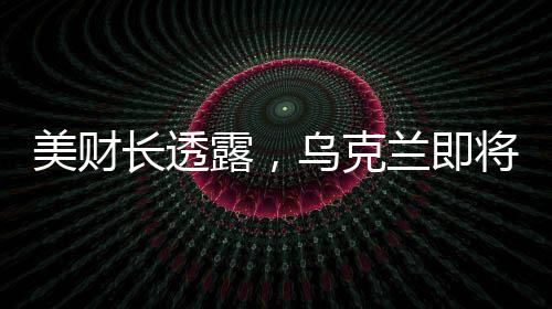 美财长透露，乌克兰即将签署价值高达5000亿美元的协议