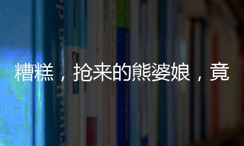 糟糕，抢来的熊婆娘，竟是女帝