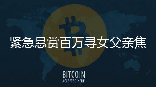 紧急悬赏百万寻女父亲焦急寻找失踪女儿，高额悬赏真实有效！