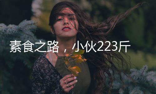 素食之路，小伙223斤吃素减肥遭遇意想不到的重量增加