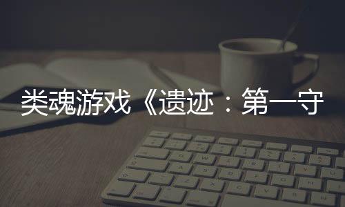 类魂游戏《遗迹：第一守卫》新官方实机宣传片