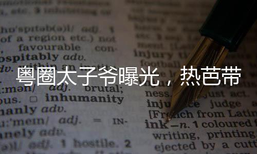 粤圈太子爷曝光，热芭带娃跑了！