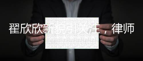 翟欣欣新貌引关注，律师称其形象大改，揭示背后深层意义