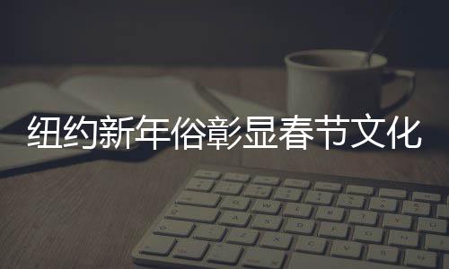 纽约新年俗彰显春节文化魅力
