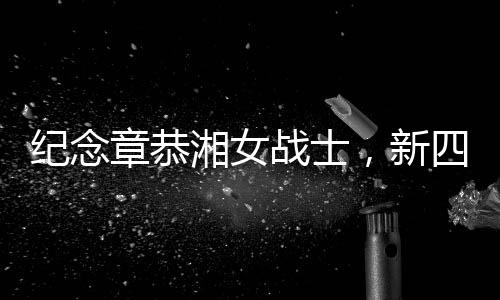 纪念章恭湘女战士，新四军抗战中的英勇女战士逝世，享年102岁
