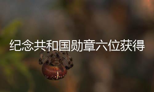 纪念共和国勋章六位获得者逝世，英勇事迹永载史册