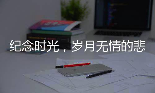 纪念时光，岁月无情的悲歌——回望离我们而去的十二位名人