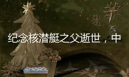 纪念核潜艇之父逝世，中国核潜艇事业的卓越贡献者
