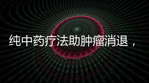 纯中药疗法助肿瘤消退，神奇效果令人瞩目