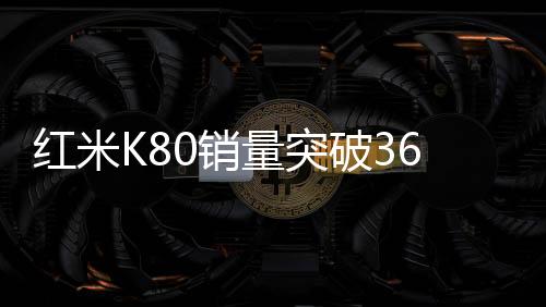 红米K80销量突破360万，市场瞩目下的辉煌成就