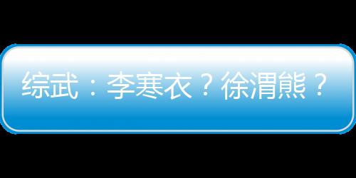综武：李寒衣？徐渭熊？我要更多