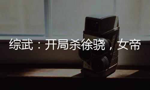 综武：开局杀徐骁，女帝当炉鼎