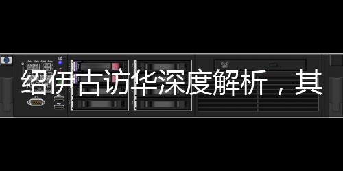 绍伊古访华深度解析，其主要任务及其内涵影响