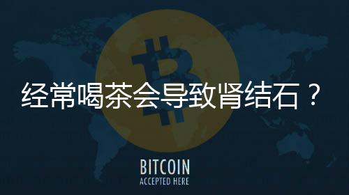 经常喝茶会导致肾结石？假的！