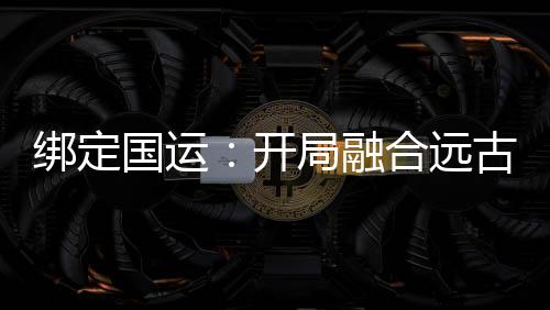 绑定国运：开局融合远古血脉
