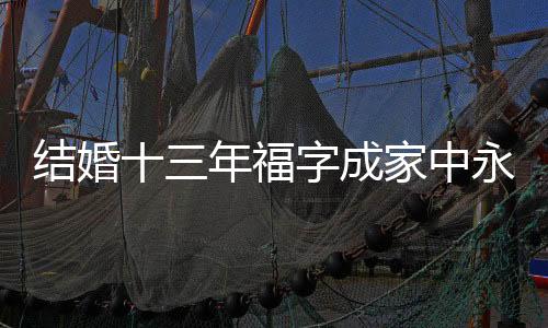 结婚十三年福字成家中永恒的装饰，背后蕴藏着无限的幸福与期待