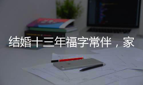 结婚十三年福字常伴，家庭温馨与时代传统的传承之道