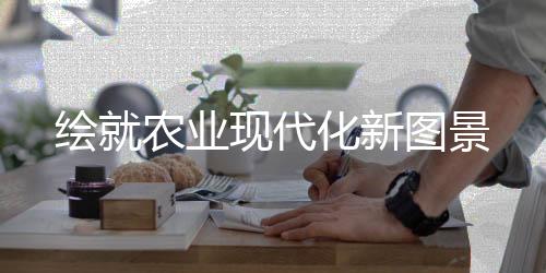 绘就农业现代化新图景