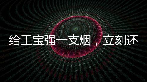 给王宝强一支烟，立刻还你个大场面