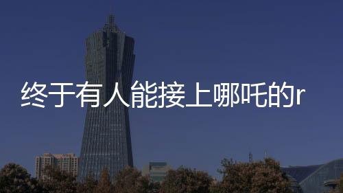 终于有人能接上哪吒的rap了——掀起音乐狂潮的新篇章