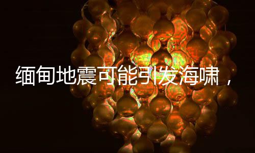 缅甸地震可能引发海啸，灾情监测与应急准备至关重要
