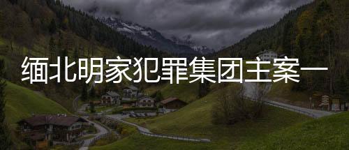 缅北明家犯罪集团主案一审开庭，揭示犯罪集团内幕