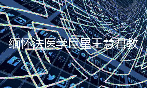 缅怀法医学巨星王慧君教授，一生奉献，永垂不朽