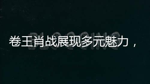 卷王肖战展现多元魅力，全新蒙语台词展现语言天赋