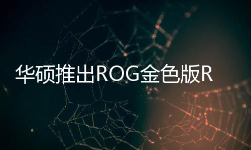 华硕推出ROG金色版RTX5090显卡 想让中东土豪狂购