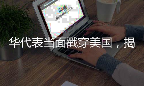 华代表当面戳穿美国，揭示真相，呼唤国际公平
