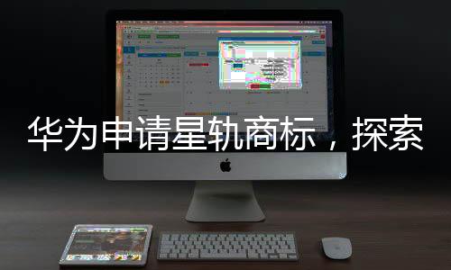 华为申请星轨商标，探索未来科技领域的新征程