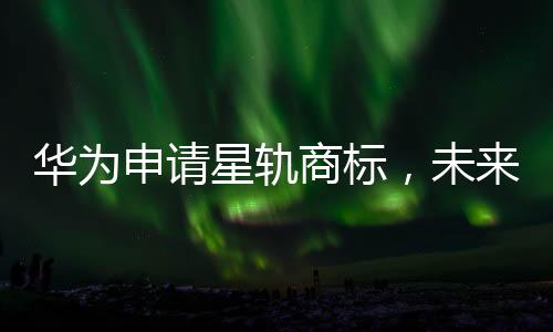 华为申请星轨商标，未来技术轨迹或展新篇章