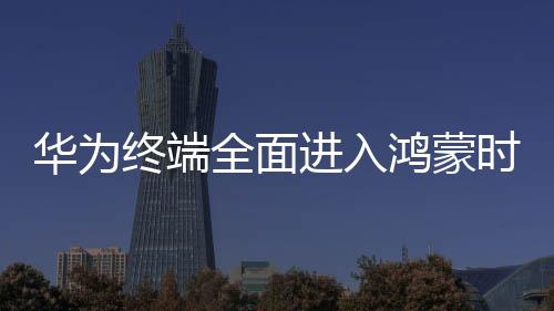 华为终端全面进入鸿蒙时代，开启智能生活的崭新篇章