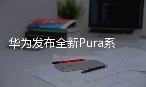 华为发布全新Pura系列新品，掀起业界新一轮技术革新风潮！引领数字化时代新潮流