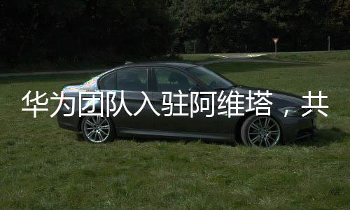 华为团队入驻阿维塔，共创智能出行新纪元
