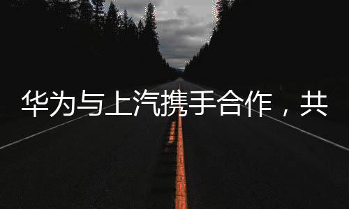 华为与上汽携手合作，共创智能未来