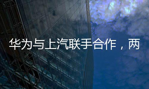 华为与上汽联手合作，两大巨头共铸智能出行新篇章
