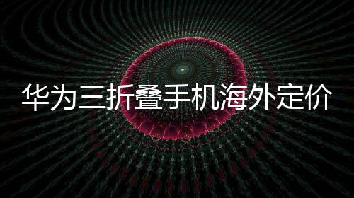 华为三折叠手机海外定价2.66万超国行，全球瞩目与创新溢价的体现