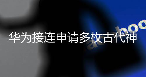 华为接连申请多枚古代神话商标，挖掘中华文化背后的市场价值
