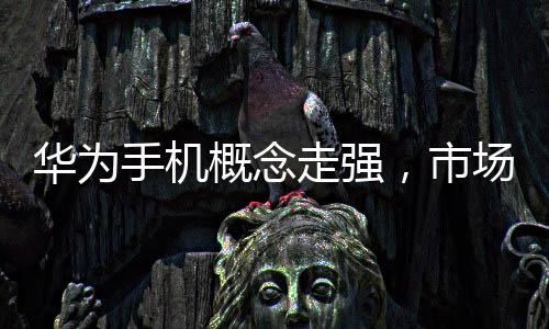 华为手机概念走强，市场趋势与技术革新的完美结合