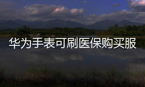 华为手表可刷医保购买服务扩展至部分地区