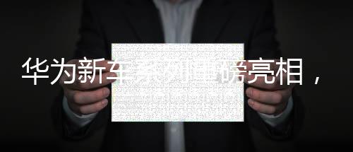 华为新车系列重磅亮相，一天之内四款新车型惊艳登场