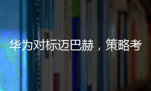 华为对标迈巴赫，策略考量与市场展望