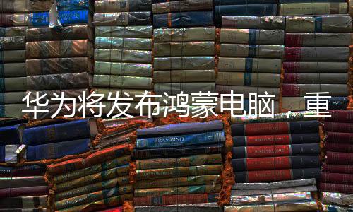 华为将发布鸿蒙电脑，重塑数字生态的一大利器