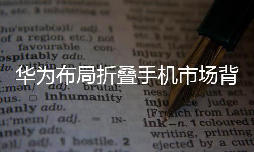 华为布局折叠手机市场背后的深层战略，迈向移动科技的未来之路